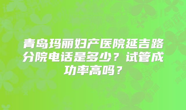 青岛玛丽妇产医院延吉路分院电话是多少?试管成功率高吗?