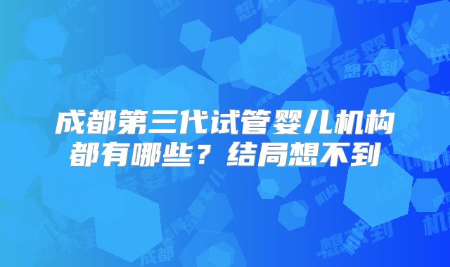 成都第三代试管婴儿机构都有哪些?结局想不到