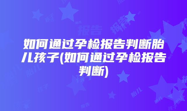 如何通过孕检报告判断胎儿孩子(如何通过孕检报告判断)