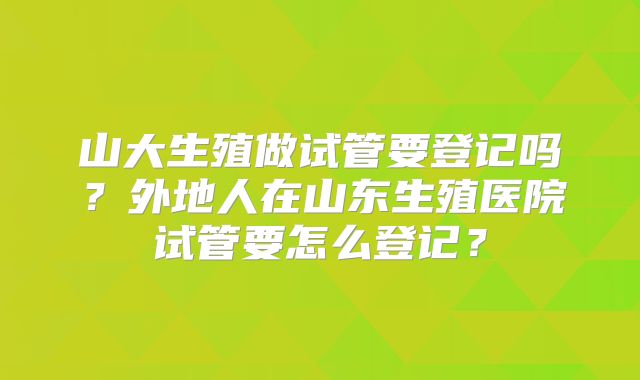 山大生殖做试管要登记吗?外地人在山东生殖医院试管要怎么登记?