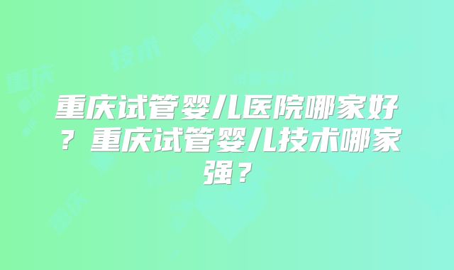 重庆试管婴儿医院哪家好?重庆试管婴儿技术哪家强?