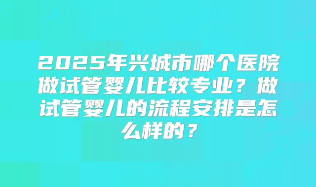 2025年兴城市哪个医院做试管婴儿比较专业？做试管婴儿的流程安排是怎么样的？