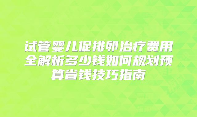 试管婴儿促排卵治疗费用全解析多少钱如何规划预算省钱技巧指南