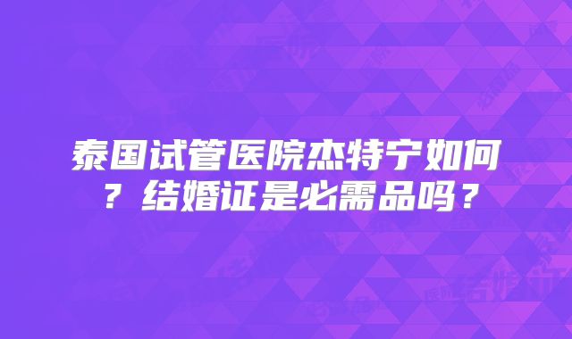 泰国试管医院杰特宁如何？结婚证是必需品吗？