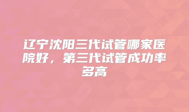 辽宁沈阳三代试管哪家医院好，第三代试管成功率多高