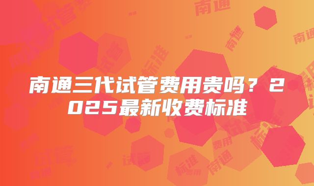 南通三代试管费用贵吗？2025最新收费标准
