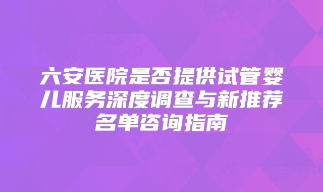 六安医院是否提供试管婴儿服务深度调查与新推荐名单咨询指南
