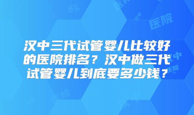 汉中三代试管婴儿比较好的医院排名？汉中做三代试管婴儿到底要多少钱？