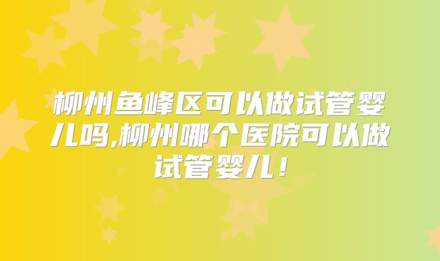 柳州鱼峰区可以做试管婴儿吗,柳州哪个医院可以做试管婴儿！
