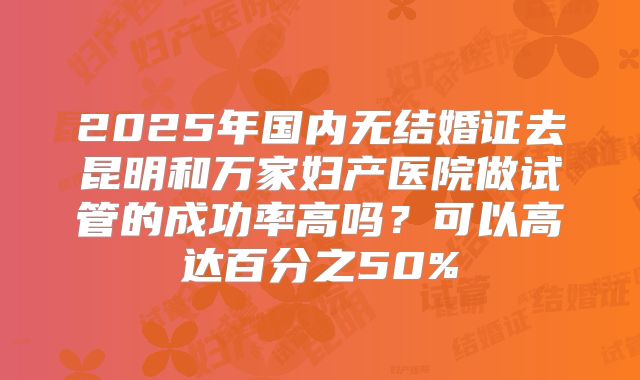 2025年国内无结婚证去昆明和万家妇产医院做试管的成功率高吗?可以高达百分之50%