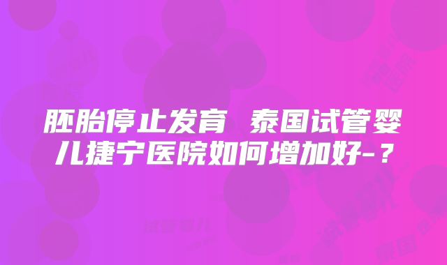 胚胎停止发育 泰国试管婴儿捷宁医院如何增加好-？