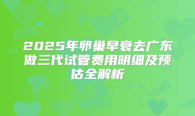 2025年卵巢早衰去广东做三代试管费用明细及预估全解析