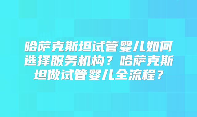 哈萨克斯坦试管婴儿如何选择服务机构？哈萨克斯坦做试管婴儿全流程？