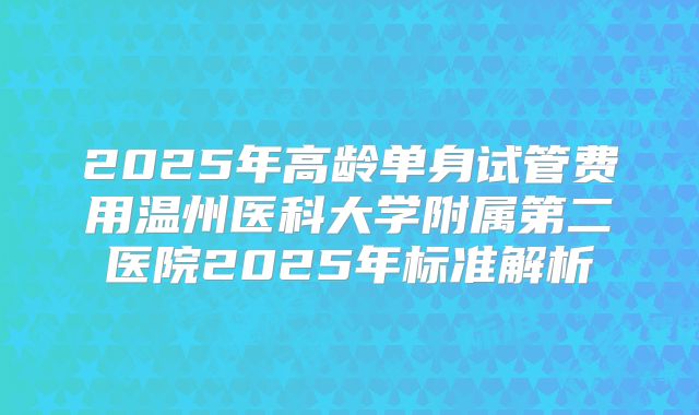 2025年高龄单身试管费用温州医科大学附属第二医院2025年标准解析