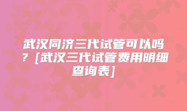 武汉同济三代试管可以吗？[武汉三代试管费用明细查询表]