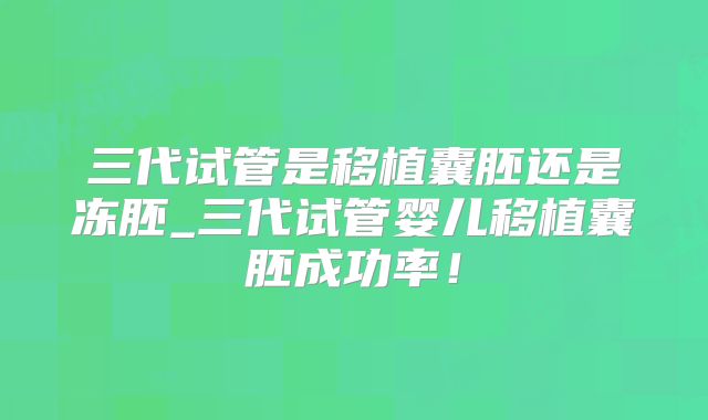 三代试管是移植囊胚还是冻胚_三代试管婴儿移植囊胚成功率！