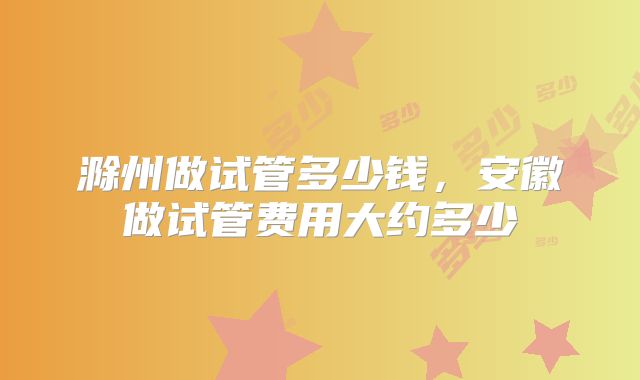 滁州做试管多少钱，安徽做试管费用大约多少