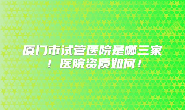 厦门市试管医院是哪三家！医院资质如何！