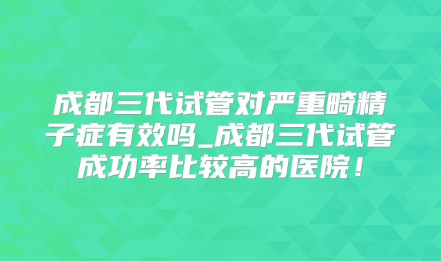 成都三代试管对严重畸精子症有效吗_成都三代试管成功率比较高的医院！
