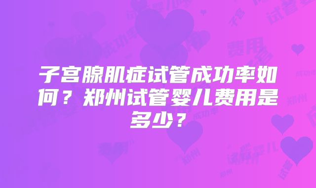子宫腺肌症试管成功率如何？郑州试管婴儿费用是多少？