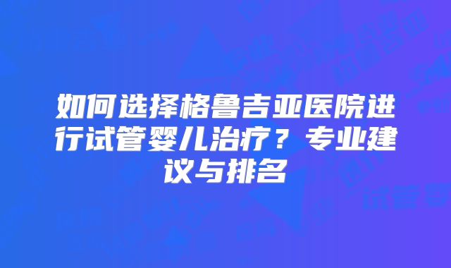 如何选择格鲁吉亚医院进行试管婴儿治疗？专业建议与排名