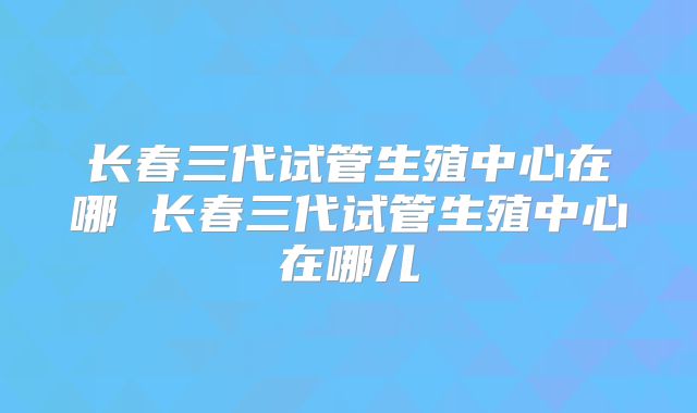 长春三代试管生殖中心在哪 长春三代试管生殖中心在哪儿