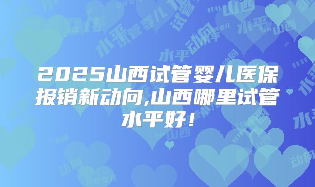2025山西试管婴儿医保报销新动向,山西哪里试管水平好！