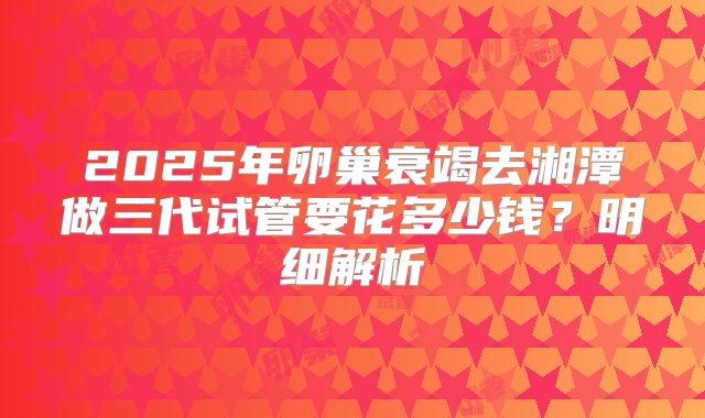 2025年卵巢衰竭去湘潭做三代试管要花多少钱？明细解析