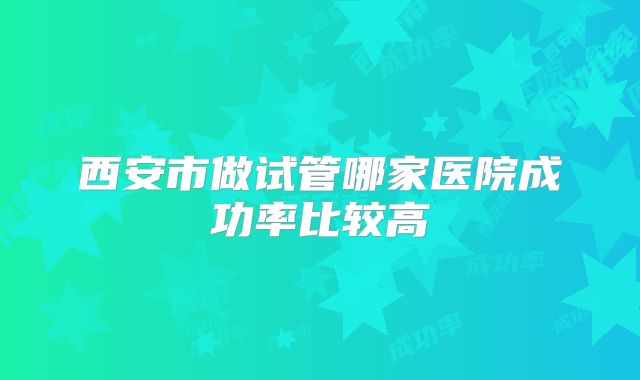 西安市做试管哪家医院成功率比较高