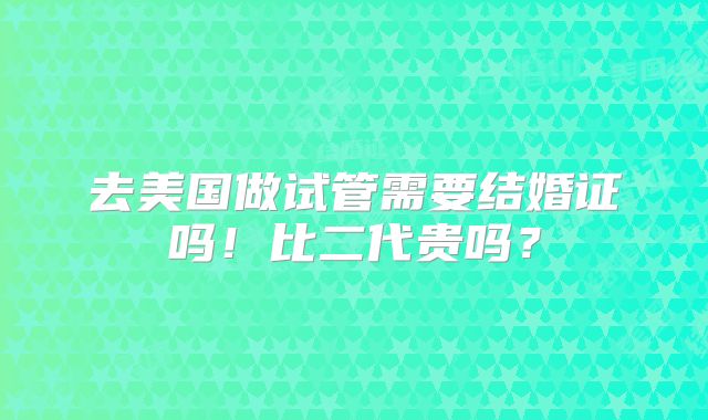 去美国做试管需要结婚证吗！比二代贵吗？