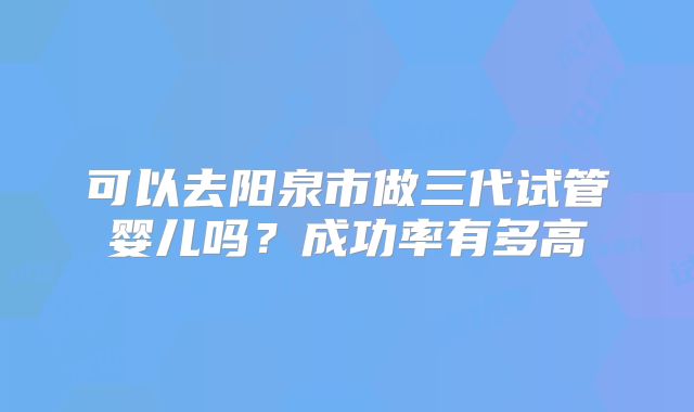 可以去阳泉市做三代试管婴儿吗？成功率有多高
