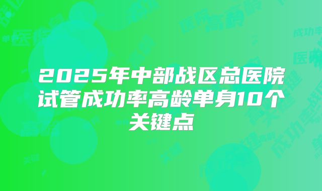 2025年中部战区总医院试管成功率高龄单身10个关键点