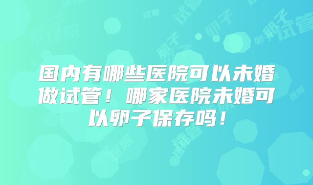 国内有哪些医院可以未婚做试管！哪家医院未婚可以卵子保存吗！
