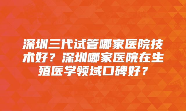 深圳三代试管哪家医院技术好？深圳哪家医院在生殖医学领域口碑好？