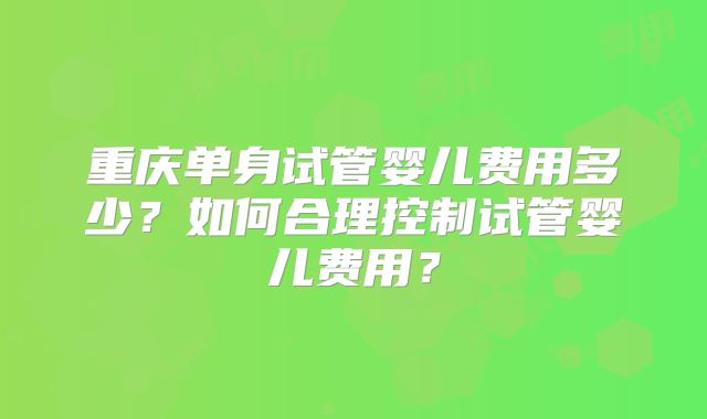 重庆单身试管婴儿费用多少？如何合理控制试管婴儿费用？