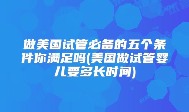做美国试管必备的五个条件你满足吗(美国做试管婴儿要多长时间)