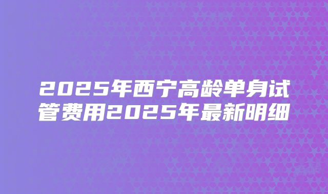 2025年西宁高龄单身试管费用2025年最新明细