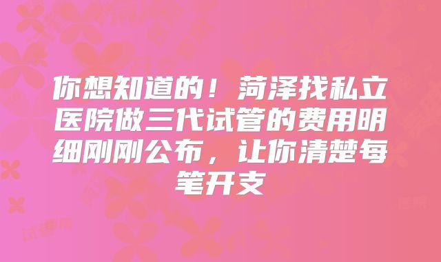 你想知道的！菏泽找私立医院做三代试管的费用明细刚刚公布，让你清楚每笔开支