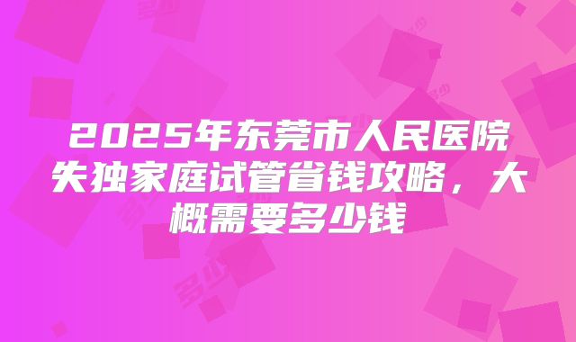 2025年东莞市人民医院失独家庭试管省钱攻略，大概需要多少钱