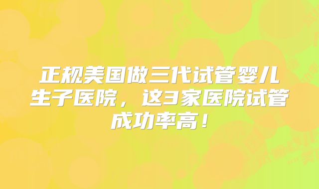 正规美国做三代试管婴儿生子医院，这3家医院试管成功率高！