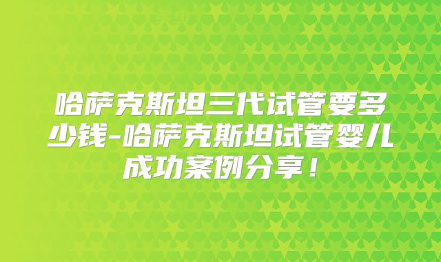 哈萨克斯坦三代试管要多少钱-哈萨克斯坦试管婴儿成功案例分享!