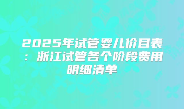 2025年试管婴儿价目表:浙江试管各个阶段费用明细清单