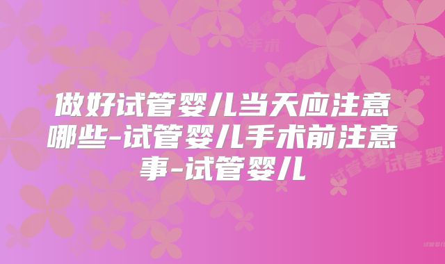 做好试管婴儿当天应注意哪些-试管婴儿手术前注意事-试管婴儿