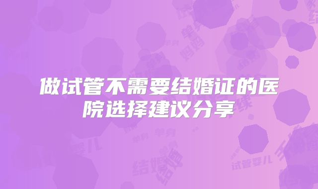 做试管不需要结婚证的医院选择建议分享