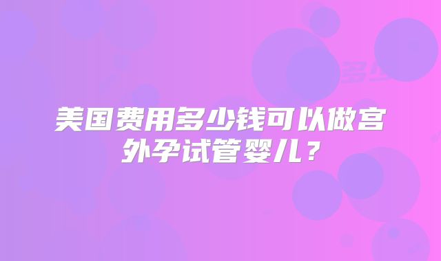 美国费用多少钱可以做宫外孕试管婴儿？