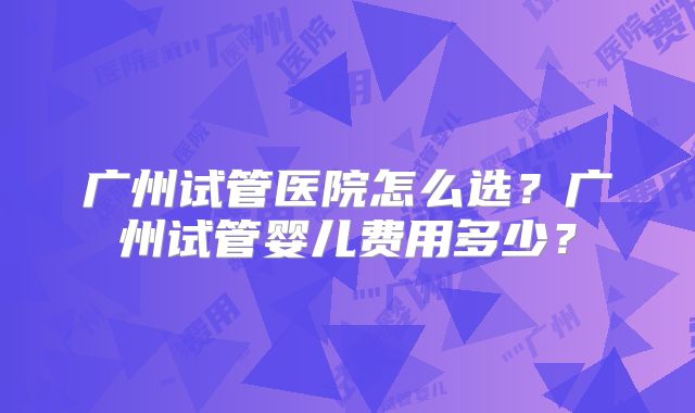 广州试管医院怎么选？广州试管婴儿费用多少？