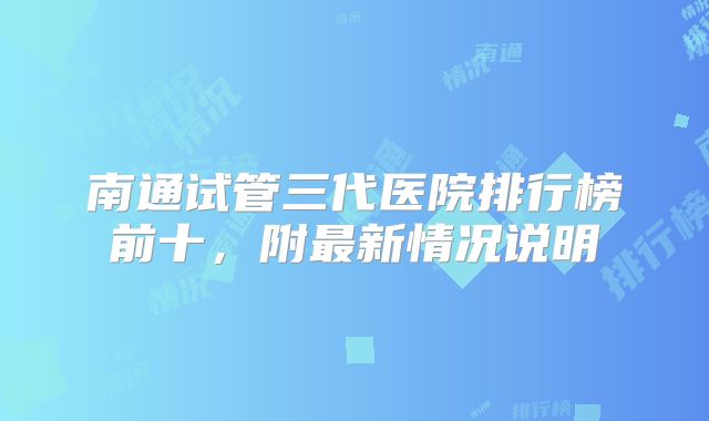 南通试管三代医院排行榜前十，附最新情况说明