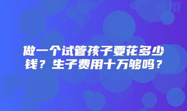做一个试管孩子要花多少钱？生子费用十万够吗？