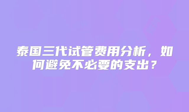 泰国三代试管费用分析,如何避免不必要的支出?