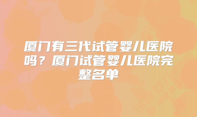 厦门有三代试管婴儿医院吗？厦门试管婴儿医院完整名单